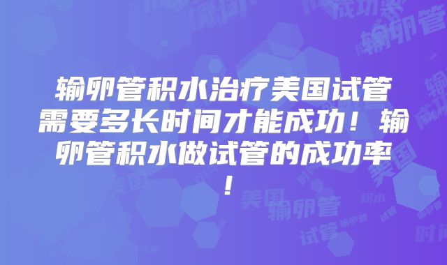 输卵管积水治疗美国试管需要多长时间才能成功!输卵管积水做试管的成功率!