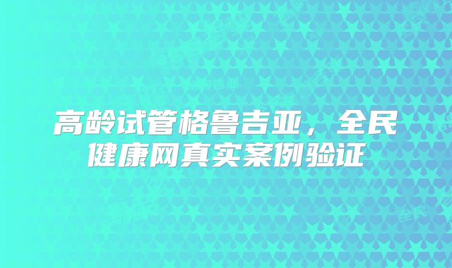 高龄试管格鲁吉亚，全民健康网真实案例验证