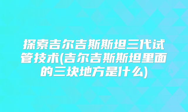 探索吉尔吉斯斯坦三代试管技术(吉尔吉斯斯坦里面的三块地方是什么)