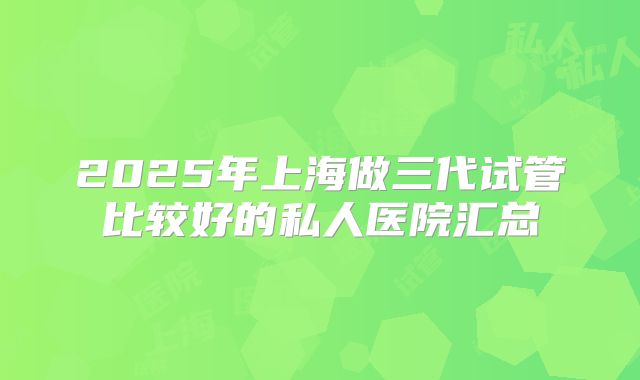 2025年上海做三代试管比较好的私人医院汇总