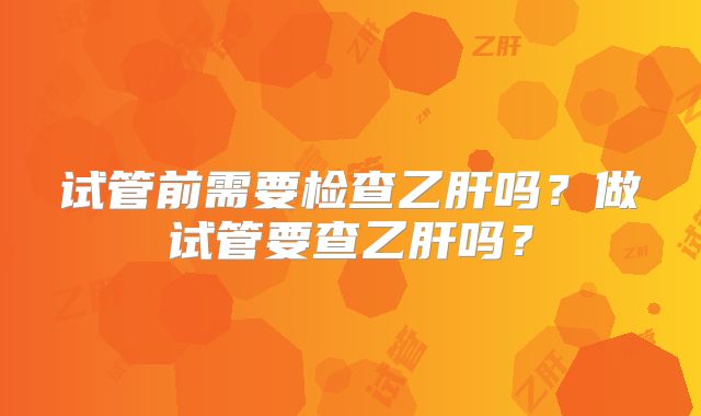 试管前需要检查乙肝吗？做试管要查乙肝吗？
