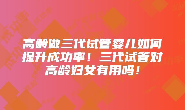 高龄做三代试管婴儿如何提升成功率!三代试管对高龄妇女有用吗!