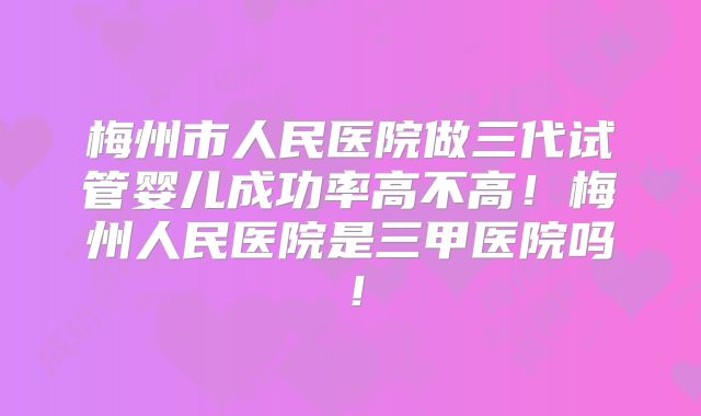 梅州市人民医院做三代试管婴儿成功率高不高!梅州人民医院是三甲医院吗!