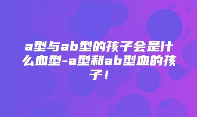 a型与ab型的孩子会是什么血型-a型和ab型血的孩子!