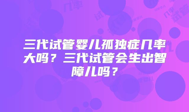 三代试管婴儿孤独症几率大吗？三代试管会生出智障儿吗？