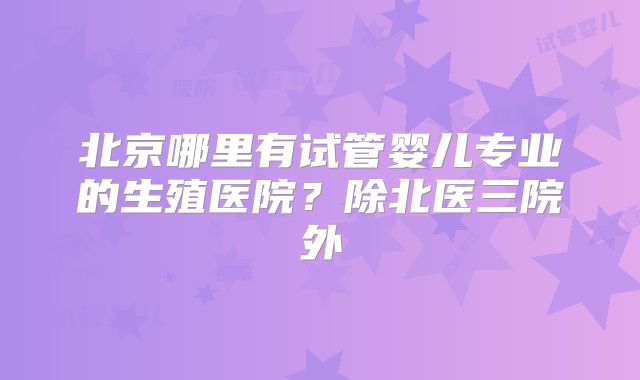 北京哪里有试管婴儿专业的生殖医院？除北医三院外