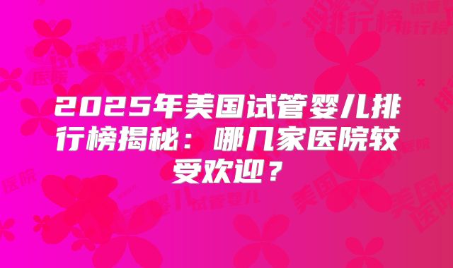 2025年美国试管婴儿排行榜揭秘：哪几家医院较受欢迎？
