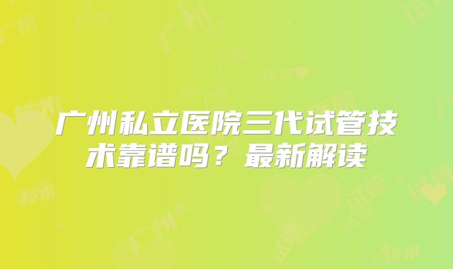 广州私立医院三代试管技术靠谱吗？最新解读