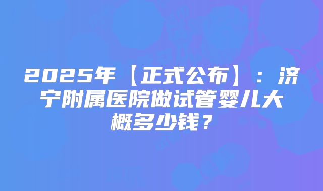 2025年【正式公布】:济宁附属医院做试管婴儿大概多少钱?