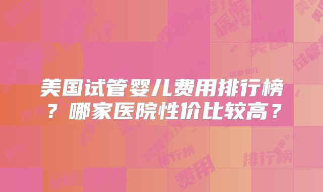 美国试管婴儿费用排行榜？哪家医院性价比较高？