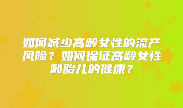 如何减少高龄女性的流产风险？如何保证高龄女性和胎儿的健康？
