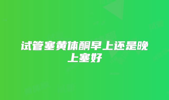 试管塞黄体酮早上还是晚上塞好