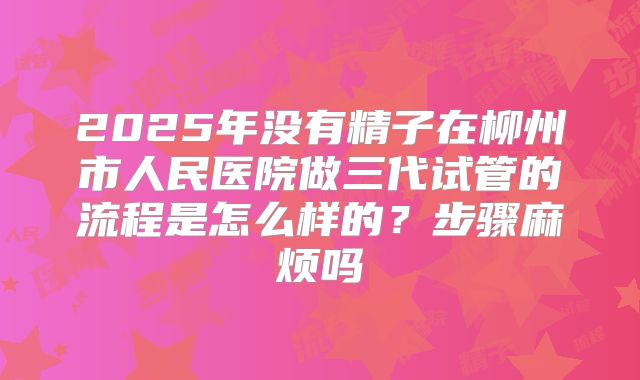2025年没有精子在柳州市人民医院做三代试管的流程是怎么样的？步骤麻烦吗