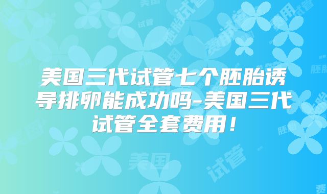 美国三代试管七个胚胎诱导排卵能成功吗-美国三代试管全套费用！