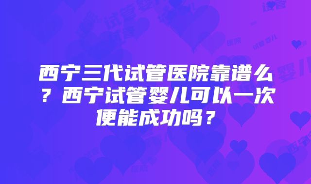西宁三代试管医院靠谱么？西宁试管婴儿可以一次便能成功吗？