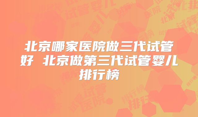 北京哪家医院做三代试管好 北京做第三代试管婴儿排行榜