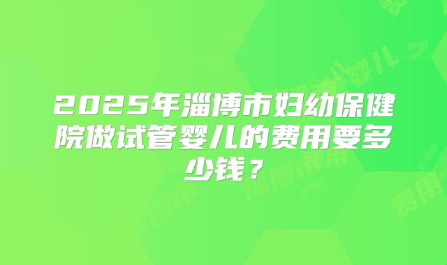 2025年淄博市妇幼保健院做试管婴儿的费用要多少钱？