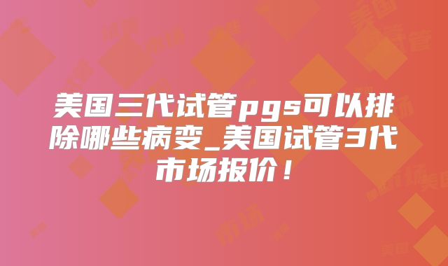 美国三代试管pgs可以排除哪些病变_美国试管3代市场报价！