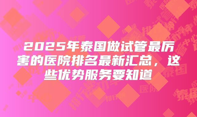 2025年泰国做试管最厉害的医院排名最新汇总，这些优势服务要知道