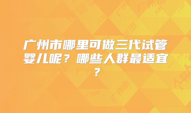 广州市哪里可做三代试管婴儿呢？哪些人群最适宜？