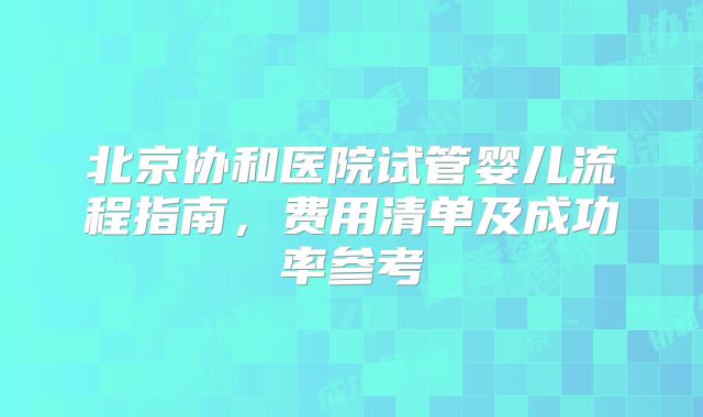 北京协和医院试管婴儿流程指南，费用清单及成功率参考