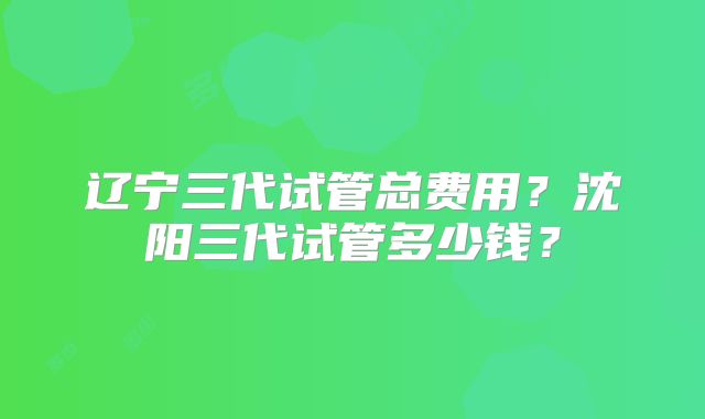 辽宁三代试管总费用？沈阳三代试管多少钱？