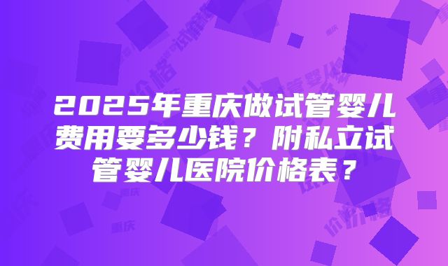 2025年重庆做试管婴儿费用要多少钱？附私立试管婴儿医院价格表？