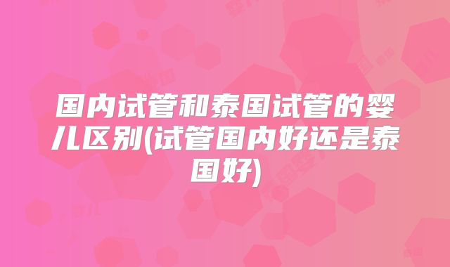 国内试管和泰国试管的婴儿区别(试管国内好还是泰国好)