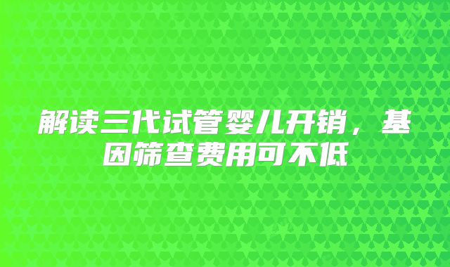 解读三代试管婴儿开销，基因筛查费用可不低
