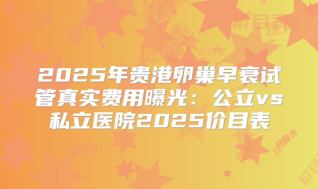 2025年贵港卵巢早衰试管真实费用曝光：公立vs私立医院2025价目表