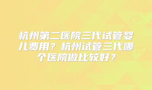 杭州第二医院三代试管婴儿费用?杭州试管三代哪个医院做比较好?
