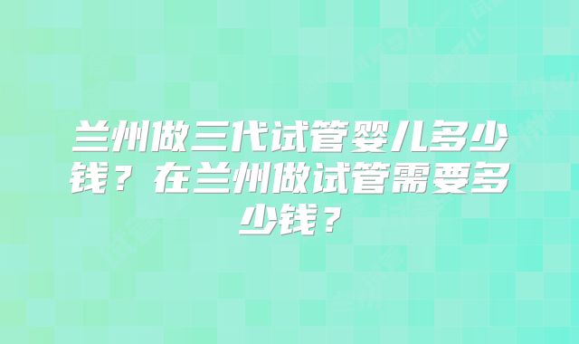 兰州做三代试管婴儿多少钱？在兰州做试管需要多少钱？