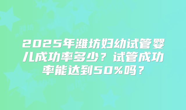 2025年潍坊妇幼试管婴儿成功率多少？试管成功率能达到50%吗？
