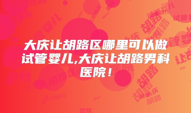 大庆让胡路区哪里可以做试管婴儿,大庆让胡路男科医院！