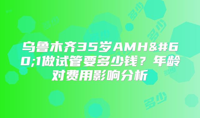 乌鲁木齐35岁AMH<1做试管要多少钱？年龄对费用影响分析
