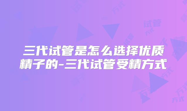 三代试管是怎么选择优质精子的-三代试管受精方式