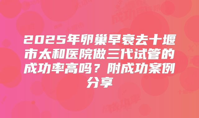 2025年卵巢早衰去十堰市太和医院做三代试管的成功率高吗？附成功案例分享