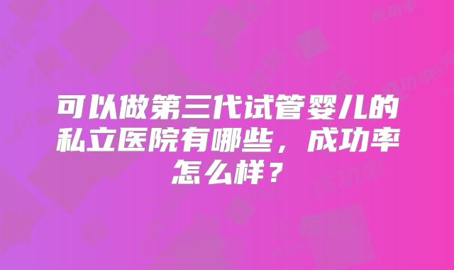 可以做第三代试管婴儿的私立医院有哪些,成功率怎么样?