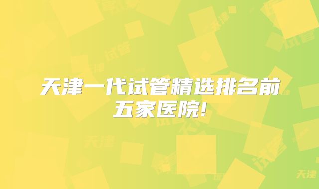 天津一代试管精选排名前五家医院!