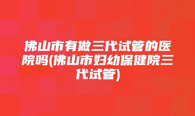 佛山市有做三代试管的医院吗(佛山市妇幼保健院三代试管)
