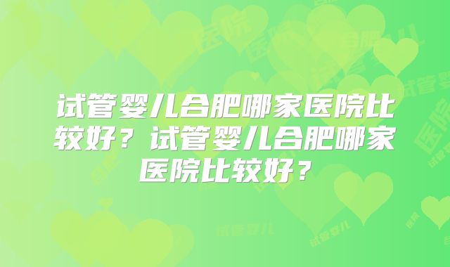 试管婴儿合肥哪家医院比较好？试管婴儿合肥哪家医院比较好？