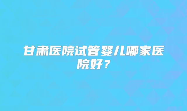 甘肃医院试管婴儿哪家医院好？