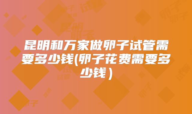 昆明和万家做卵子试管需要多少钱(卵子花费需要多少钱）
