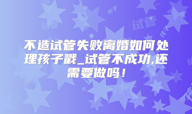 不造试管失败离婚如何处理孩子戳_试管不成功,还需要做吗！