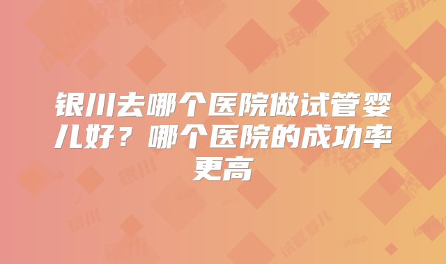 银川去哪个医院做试管婴儿好？哪个医院的成功率更高