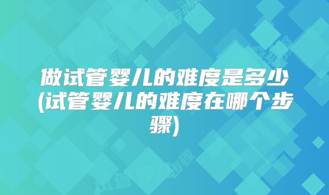 做试管婴儿的难度是多少(试管婴儿的难度在哪个步骤)