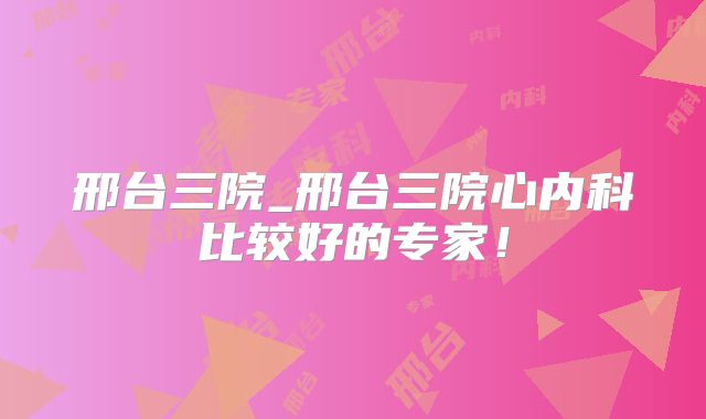 邢台三院_邢台三院心内科比较好的专家！