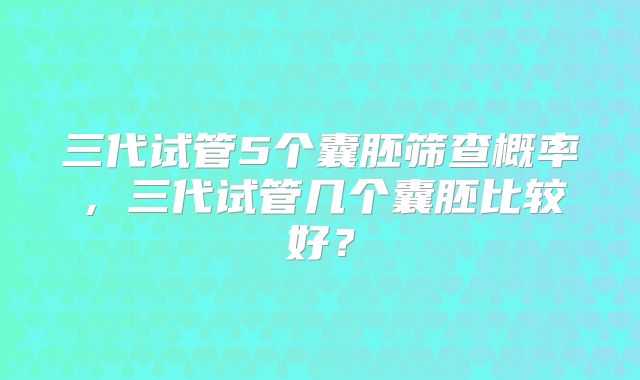 三代试管5个囊胚筛查概率，三代试管几个囊胚比较好？