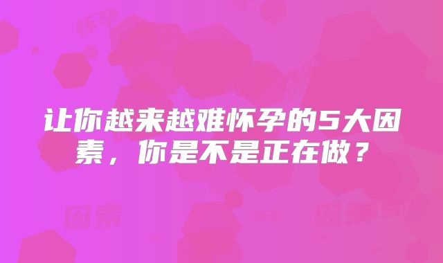 让你越来越难怀孕的5大因素,你是不是正在做?