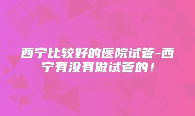 西宁比较好的医院试管-西宁有没有做试管的！